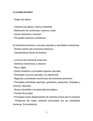 La corteza terrestre


· Origen del relieve


- Tectónica de placas y deriva continental
- Distribución de continentes, océanos e islas
- Zonas volcánicas y sísmicas
- Principales sistemas montañosos


El continente americano: recursos naturales y actividades económicas
· División política del continente americano
· Características físicas de América


- La forma del continente americano
- Sistemas montañosos y volcanes
- Ríos y lagos
- Zonas climáticas y principales regiones naturales
- Principales recursos naturales y su distribución
· Regiones y actividades económicas del continente americano
- Principales actividades agrícolas, ganaderas, pesqueras, forestales y
mineras. Ubicación
- Zonas industriales y de desarrollo tecnológico
- Fuentes de energía
- Principales zonas abastecedoras de materias primas para la industria
- Problemas del medio ambiente provocados por las actividades
humanas. Su localización


                                   17
 