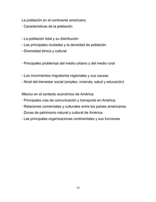 La población en el continente americano
· Características de la población


- La población total y su distribución
- Las principales ciudades y la densidad de población
- Diversidad étnica y cultural


· Principales problemas del medio urbano y del medio rural


- Los movimientos migratorios regionales y sus causas
- Nivel del bienestar social (empleo, vivienda, salud y educación)


México en el contexto económico de América
· Principales vías de comunicación y transporte en América
· Relaciones comerciales y culturales entre los países americanos
· Zonas de patrimonio natural y cultural de América
· Las principales organizaciones continentales y sus funciones




                                    18
 