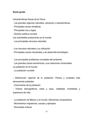 Sexto grado


Características físicas de la Tierra
· Las grandes regiones naturales; ubicación y características
· Principales zonas climáticas
· Principales ríos y lagos
· División política mundial
Las actividades productivas en el mundo
· Los principales recursos naturales


- Los recursos naturales y su utilización
- Principales zonas industriales y de desarrollo tecnológico


· Los principales problemas mundiales del ambiente
· Las grandes zonas económicas y sus relaciones comerciales
La población en el mundo
· La población mundial


- Distribución regional de la población. Países y ciudades más
densamente pobladas
- Crecimiento de la población
- Índices demográficos: edad y sexo, natalidad, mortalidad y
esperanza de vida


· La población de México y el mundo. Elementos comparativos
· Movimientos migratorios; causas y ejemplos
· Diversidad cultural

                                       19
 