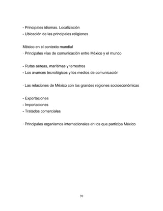 - Principales idiomas. Localización
- Ubicación de las principales religiones


México en el contexto mundial
· Principales vías de comunicación entre México y el mundo


- Rutas aéreas, marítimas y terrestres
- Los avances tecnológicos y los medios de comunicación


· Las relaciones de México con las grandes regiones socioeconómicas


- Exportaciones
- Importaciones
- Tratados comerciales


· Principales organismos internacionales en los que participa México




                                      20
 