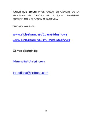 RAMON RUIZ LIMON: INVESTIGADOR EN CIENCIAS DE LA
EDUCACION,   EN   CIENCIAS    DE   LA   SALUD,   INGENIERIA
ESTRUCTURAL Y FILOSOFIA DE LA CIENCIA.


SITIOS EN INTERNET:


www.slideshare.net/Euler/slideshows
www.slideshare.net/lkhume/slideshows


Correo electrónico:


lkhume@hotmail.com


theodicea@hotmail.com




                             21
 