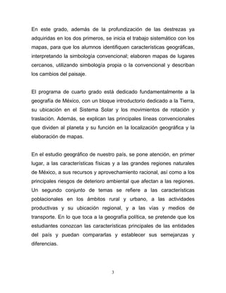 En este grado, además de la profundización de las destrezas ya
adquiridas en los dos primeros, se inicia el trabajo sistemático con los
mapas, para que los alumnos identifiquen características geográficas,
interpretando la simbología convencional; elaboren mapas de lugares
cercanos, utilizando simbología propia o la convencional y describan
los cambios del paisaje.


El programa de cuarto grado está dedicado fundamentalmente a la
geografía de México, con un bloque introductorio dedicado a la Tierra,
su ubicación en el Sistema Solar y los movimientos de rotación y
traslación. Además, se explican las principales líneas convencionales
que dividen al planeta y su función en la localización geográfica y la
elaboración de mapas.


En el estudio geográfico de nuestro país, se pone atención, en primer
lugar, a las características físicas y a las grandes regiones naturales
de México, a sus recursos y aprovechamiento racional, así como a los
principales riesgos de deterioro ambiental que afectan a las regiones.
Un segundo conjunto de temas se refiere a las características
poblacionales en los ámbitos rural y urbano, a las actividades
productivas y su ubicación regional, y a las vías y medios de
transporte. En lo que toca a la geografía política, se pretende que los
estudiantes conozcan las características principales de las entidades
del país y puedan compararlas y establecer sus semejanzas y
diferencias.




                                   3
 