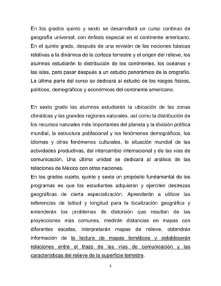 En los grados quinto y sexto se desarrollará un curso continuo de
geografía universal, con énfasis especial en el continente americano.
En el quinto grado, después de una revisión de las nociones básicas
relativas a la dinámica de la corteza terrestre y el origen del relieve, los
alumnos estudiarán la distribución de los continentes, los océanos y
las islas, para pasar después a un estudio panorámico de la orografía.
La última parte del curso se dedicará al estudio de los rasgos físicos,
políticos, demográficos y económicos del continente americano.


En sexto grado los alumnos estudiarán la ubicación de las zonas
climáticas y las grandes regiones naturales, así como la distribución de
los recursos naturales más importantes del planeta y la división política
mundial, la estructura poblacional y los fenómenos demográficos, los
idiomas y otros fenómenos culturales, la situación mundial de las
actividades productivas, del intercambio internacional y de las vías de
comunicación. Una última unidad se dedicará al análisis de las
relaciones de México con otras naciones.
En los grados cuarto, quinto y sexto un propósito fundamental de los
programas es que los estudiantes adquieran y ejerciten destrezas
geográficas de cierta especialización. Aprenderán a utilizar las
referencias de latitud y longitud para la localización geográfica y
entenderán los problemas de distorsión que resultan de las
proyecciones más comunes, medirán distancias en mapas con
diferentes   escalas, interpretarán mapas         de relieve,    obtendrán
información de la lectura de mapas temáticos y establecerán
relaciones entre el trazo de las vías de comunicación y las
características del relieve de la superficie terrestre.

                                     4
 