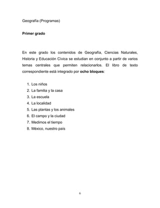 Geografía (Programas)


Primer grado




En este grado los contenidos de Geografía, Ciencias Naturales,
Historia y Educación Cívica se estudian en conjunto a partir de varios
temas centrales que permiten relacionarlos. El libro de texto
correspondiente está integrado por ocho bloques:


  1. Los niños
  2. La familia y la casa
  3. La escuela
  4. La localidad
  5. Las plantas y los animales
  6. El campo y la ciudad
  7. Medimos el tiempo
  8. México, nuestro país




                                  6
 