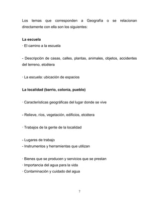 Los   temas    que      corresponden       a   Geografía   o   se   relacionan
directamente con ella son los siguientes:


La escuela
· El camino a la escuela


- Descripción de casas, calles, plantas, animales, objetos, accidentes
del terreno, etcétera


· La escuela: ubicación de espacios


La localidad (barrio, colonia, pueblo)


· Características geográficas del lugar donde se vive


- Relieve, ríos, vegetación, edificios, etcétera


· Trabajos de la gente de la localidad


- Lugares de trabajo
- Instrumentos y herramientas que utilizan


· Bienes que se producen y servicios que se prestan
· Importancia del agua para la vida
· Contaminación y cuidado del agua




                                       7
 