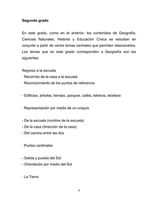Segundo grado


En este grado, como en el anterior, los contenidos de Geografía,
Ciencias Naturales, Historia y Educación Cívica se estudian en
conjunto a partir de varios temas centrales que permiten relacionarlos.
Los temas que en este grado corresponden a Geografía son los
siguientes:


Regreso a la escuela
· Recorrido de la casa a la escuela
· Reconocimiento de los puntos de referencia


- Edificios, árboles, tiendas, parques, calles, letreros, etcétera


· Representación por medio de un croquis


- De la escuela (nombre de la escuela)
- De la casa (dirección de la casa)
- Del camino entre las dos


· Puntos cardinales


- Salida y puesta del Sol
- Orientación por medio del Sol


· La Tierra


                                      9
 