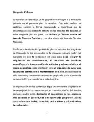 Geografía. Enfoque


La enseñanza sistemática de la geografía se reintegra a la educación
primaria en el presente plan de estudios. Con esta medida, se
pretende superar la forma fragmentada y discontinua que la
enseñanza de esta disciplina adquirió en las pasadas dos décadas, al
estar integrada, por una parte, con Historia y Civismo dentro del
área de Ciencias Sociales y, por otra, dentro del área de Ciencias
Naturales.


Conforme a la orientación general del plan de estudios, los programas
de Geografía de los seis grados de la educación primaria parten del
supuesto de que la formación en esta área debe integrar la
adquisición    de conocimientos,       el   desarrollo   de   destrezas
específicas y la incorporación de actitudes y valores relativos al
medio geográfico. Esta orientación tiene el propósito de evitar una
enseñanza centrada en la memorización de datos, situación que ha
sido frecuente y que en cierta manera es propiciada por la abundancia
de información que caracteriza a esta disciplina.


La organización de los contenidos sigue una secuencia progresiva en
la complejidad de los conceptos que se presentan al niño. Así, los dos
primeros grados están dedicados al aprendizaje de las nociones
más sencillas en que se funda el conocimiento geográfico, usando
como referente el ámbito inmediato de los niños y la localidad en
la cual residen.


                                   1
 