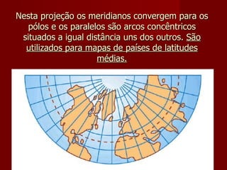 Nesta projeção os meridianos convergem para os pólos e os paralelos são arcos concêntricos situados a igual distância uns dos outros.  São utilizados para mapas de países de latitudes médias. 