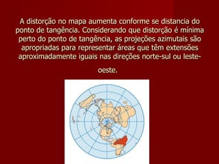A distorção no mapa aumenta conforme se distancia do ponto de tangência. Considerando que distorção é mínima perto do ponto de tangência, as projeções azimutais são apropriadas para representar áreas que têm extensões aproximadamente iguais nas direções norte-sul ou leste-oeste.   