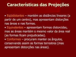 Características das Projeções •  Eqüidistantes  – mantém as distâncias lineares (a partir de um centro), mas apresentam distorções nas áreas e nas formas. •  Equivalentes  – apresentam formas distorcidas, mas as áreas mantém o mesmo valor da área real (as formas ficam prejudicadas). •  Conformes  – procuram manter os ângulos, conservando assim as formas terrestres (mas apresentam distorções nas áreas). 