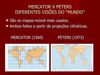 MERCATOR X PETERS DIFERENTES VISÕES DO “MUNDO” São os mapas-múndi mais usados. Ambos feitos a partir de projeções cilíndricas. MERCATOR (1569)  PETERS (1973) 