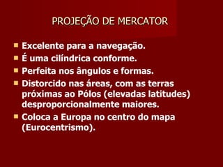 PROJEÇÃO DE MERCATOR  Excelente para a navegação. É uma cilíndrica conforme. Perfeita nos ângulos e formas. Distorcido nas áreas, com as terras próximas ao Pólos (elevadas latitudes) desproporcionalmente maiores. Coloca a Europa no centro do mapa (Eurocentrismo).  