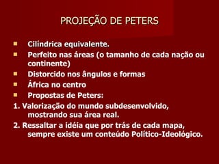 PROJEÇÃO DE PETERS Cilíndrica equivalente. Perfeito nas áreas (o tamanho de cada nação ou continente) Distorcido nos ângulos e formas África no centro Propostas de Peters:  1. Valorização do mundo subdesenvolvido, mostrando sua área real. 2. Ressaltar a idéia que por trás de cada mapa, sempre existe um conteúdo Político-Ideológico.  