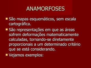ANAMORFOSES São mapas esquemáticos, sem escala cartográfica. São representações em que as áreas sofrem deformações matematicamente calculadas, tornando-se diretamente proporcionais a um determinado critério que se está considerando.  Vejamos exemplos: 
