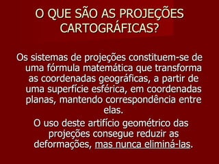 O QUE SÃO AS PROJEÇÕES CARTOGRÁFICAS? Os sistemas de projeções constituem-se de uma fórmula matemática que transforma as coordenadas geográficas, a partir de uma superfície esférica, em coordenadas planas, mantendo correspondência entre elas. O uso deste artifício geométrico das projeções consegue reduzir as deformações,  mas nunca eliminá-las . 