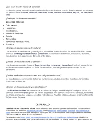 ¿Qué es un desastre natural y 5 ejemplos?
Un desastre natural es aquél causado por la naturaleza. Así de simple y dentro de esta categoría encontramos
por ejemplo desde volcanes, terremotos, huracanes, tifones, tsunamis o avalanchas, sequías, del hielo, entre
otras
¿Qué tipos de desastres naturales?
Desastres naturales
 Calor extremo.
 Huracanes.
 Inundaciones.
 Incendios forestales.
 Sequía.
 Terremotos.
 Tormentas de nieve y hielo.
 Tornados.
¿Qué puede causar un desastre natural?
Los fenómenos naturales de gran magnitud, cuando se producen cerca de zonas habitadas, suelen
provocar terribles pérdidas humanas y materiales: hablamos de terremotos, huracanes, tsunamis,
inundaciones o deslizamientos de tierra, entre otros.
¿Qué es un desastre natural 2 ejemplos?
Los desastres naturales (como la lluvia, terremotos, huracanes y tsunamis entre otros) se convierten
en desastres cuando superan un límite de normalidad, medido generalmente a través de un
parámetro.
¿Cuáles son los desastres naturales más peligrosos del mundo?
ej., inundaciones, corrimientos de tierra y hundimientos, aludes, incendios forestales, terremotos,
erupciones volcánicas.
¿Qué es un desastre natural y su clasificación?
Los desastres naturales se clasifican de acuerdo a su origen: Meteorológicos: Son provocados por
cambios en el clima que superan los límites esperados. Por ejemplo: huracanes, tornados, tormentas
eléctricas, granizadas, sequías, nevadas. Hidrológicos: Aquellos relacionados con el comportamiento
de las masas de agua.
DESARROLLO.
Desastre natural o catástrofe natural hacen referencia a las enormes pérdidas de materiales y vidas humanas
ocasionadas por eventos o fenómenos naturales, como terremotos, inundaciones, tsunamis, deslizamientos de
tierra, entre otros.1
De principios del siglo XX a principios del XXI, la cantidad de fallecidos por desastres naturales
cayó de 500 000 por año a 50 000, en promedio.
De acuerdo con la Oficina de las Naciones Unidas para la Reducción del Riesgo de Desastres (UNDRR), los
desastres no son naturales, sino que son el resultado de las omisiones y la falta de prevención, y los desastres se
 