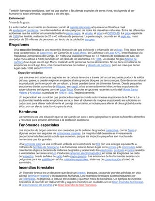 También llamados ecológicos, son los que atañen a las demás especies de seres vivos, excluyendo al ser
humano,ya sean animales, vegetales o de otro tipo.
Enfermedad
Virus de la gripe.
La enfermedad se convierte en desastre cuando el agente infeccioso adquiere una difusión a nivel
de epidemia o pandemia. La enfermedad es el más peligroso de todos los desastres naturales. Entre las diferentes
epidemias que ha sufrido la humanidad están la peste negra, la viruela, el sida y el COVID-19. La gripe española
de 1918 fue terrible, matando de 25 a 40 millones de personas. La peste negra, ocurrida en el siglo XIV, mató
alrededor de 20 millones de personas, un tercio de la población europea.
Erupciones
Una erupción límnica es una repentina liberación de gas asfixiante o inflamable de un lago. Tres lagos tienen
esta característica, el Lago Nyos, en Camerún, el Lago Mono, en California y el Lago Kivu, entre Ruanda y la
República Democrática del Congo. En 1986 una erupción límnica de 1,6 millones de toneladas de CO2 del
Lago Nyos asfixió a 1800 personas en un radio de 32 kilómetros. En 1984, un escape de gas dióxido de
carbono tuvo lugar en el Lago Mono, matando a 37 personas de los alrededores. No se tiene constancia de
erupciones en el Lago Kivu, con concentraciones de metano y dióxido de carbono, pero se cree que tienen
lugar cada 1000 años.[cita requerida]
Erupción volcánica
Los volcanes son aberturas o grietas en la corteza terrestre a través de la cual se puede producir la salida
de lava, gases, o pueden explotar arrojando al aire grandes bloques de tierra y rocas. Este desastre natural
es producido por la erupción de un volcán, y éstas pueden darse de diferentes formas. Desde pequeñas
erupciones diarias como las de Kīlauea, en Hawái, o las extremadamente infrecuentes erupciones de
supervolcanes en lugares como el Lago Toba. Grandes erupciones recientes son la del Monte Santa
Helena y Krakatoa, sucedidas en 1980 y 1883, respectivamente.
Un supervolcán es un volcán que produce las mayores y más voluminosas erupciones de la Tierra. La
explosividad real de estas erupciones varía, si bien el volumen de magma erupcionado es suficiente en
cada caso para alterar radicalmente el paisaje circundante, e incluso para alterar el clima global durante
años, con un efecto cataclísmico para la vida.
Hambruna
La hambruna es una situación que se da cuando un país o zona geográfica no posee suficientes alimentos
y recursos para proveer alimentos a la población autóctona.
Fenómenos espaciales
Los impactos de origen cósmico son causados por la colisión de grandes meteoritos, con la Tierra y
algunas veces van seguidos de extinciones masivas. La magnitud del desastre es inversamente
proporcional a la frecuencia con la que suceden, porque los impactos pequeños son mucho más
numerosos que los grandes.
Una tormenta solar es una explosión violenta en la atmósfera del Sol con una energía equivalente a
millones de bombas de hidrógeno. Las tormentas solares tienen lugar en la corona y la cromosfera solar,
calentando el gas a decenas de millones de grados y acelerando los electrones, protones e iones pesados
a velocidades cercanas a la luz. Producen radiación electromagnética en todas las longitudes de onda
del espectro, desde señales de radio hasta rayos gamma. Las emisiones de las tormentas solares son
peligrosas para los satélites en órbita, misiones espaciales, sistemas de comunicación y la red de
suministro.
Incendios forestales
Un incendio forestal es un desastre que destruye prados, bosques, causando grandes pérdidas en vida
salvaje (animal y vegetal) y en ocasiones humanas. Los incendios forestales suelen producirse por
un relámpago, negligencia, o incluso provocados y queman miles de hectáreas. Un ejemplo de incendio
forestal es el ocurrido en Oakland Hills y algunos incendios en ciudades son el Gran Incendio de Chicago,
el Gran Incendio de Londres y el Gran Incendio de San Francisco.
 