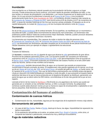 Inundación
Una inundación es un fenómeno natural causado por la acumulación de lluvias y agua en un lugar
concreto. Puede producirse por lluvia continua, una fusión rápida de grandes cantidades de hielo, o ríos
que reciben un exceso de precipitación y se desbordan, y en menos ocasiones por la destrucción de una
presa. Un río que provoca inundaciones a menudo es el Huang He en China, y una inundación
particularmente fuerte fue la Gran Inundación de 1993. La inundación de gran magnitud más reciente es
la Inundación de Tabasco y Chiapas de 2007, que ocurrió entre el 28 de octubre y el 27 de noviembre de
2007, a causa de crecidas históricas en los ríos que recorren ambas entidades. El desastre se dio en la
capital tabasqueña, la ciudad de Villahermosa y en los municipios del extremo norte de Chiapas.
Terremoto
Se da en las placas tectónicas de la corteza terrestre. En la superficie, se manifiesta por un movimiento o
sacudida del suelo, y puede dañar enormemente las estructuras mal construidas. Los terremotos más
poderosos pueden destruir hasta las construcciones mejor diseñadas. Además, pueden provocar desastres
secundarios como erupciones volcánicas o tsunamis.
Los terremotos son impredecibles. Son capaces de matar a cientos de miles de personas como
el Terremoto de Tangshan de 1976, el Terremoto del Océano Índico de 2004 y el terremoto de Haití de
2010. Los terremotos son fenómenos naturales causados por el movimiento de las placas tectónicas que
causan desastres como por ejemplo el colapso o agrietamiento de estructuras
Tsunami
Tsunami de Indonesia.
Un tsunami o maremoto es una ola gigante de agua que alcanza la orilla generalmente de gran altura.
Proviene de las palabras japonesas puerto y ola. Los tsunamis pueden ser causados por terremotos
submarinos como el Terremoto del Océano Índico de 2004, o por derrumbamientos como el ocurrido en
la Bahía Lituya, Alaska. El tsunami producido por el terremoto del Océano Pacífico en el año 2004 batió
todos los récords, siendo el más mortífero de la historia.
Un megatsunami, también denominado Muro de agua, es un tsunami que excede en proporciones
monstruosas el tamaño promedio de estos. El megatsunami más grande registrado por la ciencia, es el que
se dio en Alaska el 9 de julio de 1958, en la bahía Lituya, al noreste del golfo de Alaska, un fuerte sismo, de
8,3 grados en la escala de Richter, hizo que se derrumbara prácticamente una montaña entera del glaciar
Lituya en dirección a la costa bordeada por montañas a modo de golfo, lo que acrecentó el impacto dado la
estrechez del área en la que la fuerza producida por el desplome del glaciar se distribuyó, generando una
pared de agua que se elevó sobre los 500 metros, convirtiéndose en la ola más grande de la que se tuvo
registro.
Llamada el terror de los mares la Ola Brava u Ola Errante es una gigantesca ola marina que puede ser
generada por un siniestro en las corrientes marinas, un tifón o una gran tormenta. Su peligrosidad
comienza cuando estas alcanzan navíos ya que su fuerza es capaz de encampanarlos o aplastarlos si son
barcos pequeños. Este fenómeno es difícilmente previsto.
Contaminación del humano al ambiente
Contaminación de cuencas hídricas
 Contaminación de ríos, manantiales, lagunas por las exigencias de la explotación minera a tajo abierto.
Derramamiento del petróleo
 Un caso el del Mar Caribe, frente a Florida, destruye la fauna, las algas. Imposibilidad de reparación los
daños ocasionados.
 En la explotación del petróleo en la selva, en países como Perú, Brasil o Colombia, entre otros, al
romperse las tuberías o petroductos, envenena los ríos y destruye el ecosistema.
Fuga de materiales radiactivos
 