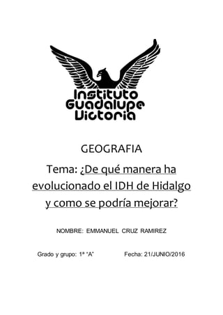 GEOGRAFIA
Tema: ¿De qué manera ha
evolucionado el IDH de Hidalgo
y como se podría mejorar?
NOMBRE: EMMANUEL CRUZ RAMIREZ
Grado y grupo: 1ª “A” Fecha: 21/JUNIO/2016
 