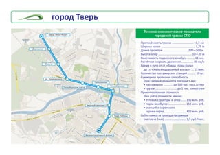 Òåõíèêî-ýêîíîìè÷åñêèå ïîêàçàòåëè
ãîðîäñêîé òðàññû ÑÒÞ
Ïðîòÿæ¸ííîñòü òðàññû
Øèðèíà êîëåè ........................................... 1,25 ì
Äëèíà ïðîë¸òîâ ............................... 200—500 ì
Âûñîòà îïîð .......................................... 10—20 ì
Âìåñòèìîñòü ïîäâåñíîãî þíèáóñà ......... 48 ÷åë.
Ðàñ÷¸òíàÿ ñêîðîñòü äâèæåíèÿ ............... 80 êì/÷
Âðåìÿ â ïóòè îò ñò. «Çàâîä «Êîêà-Êîëà»
äî ñò. «Æåëåçíîäîðîæíûé âîêçàë» ... 15 ìèí.
Êîëè÷åñòâî ïàññàæèðñêèõ ñòàíöèé .......... 10 øò.
Ñóììàðíàÿ ïðîâîçíàÿ ñïîñîáíîñòü
(ïðè ñðåäíåé äàëüíîñòè ïîåçäêè 5 êì):
• ïàññàæèð.îâ ............ äî 500 òûñ. ïàññ./ñóòêè
• ãðóçîâ ........................... äî 1 òûñ. òîíí/ñóòêè
Îðèåíòèðîâî÷íàÿ ñòîèìîñòü
(áåç ó÷¸òà ñòîèìîñòè çåìëè):
• ïóòåâîé ñòðóêòóðû è îïîð ...... 350 ìëí. ðóá.
• ïàðêà þíèáóñîâ ...................... 150 ìëí. ðóá.
• ñòàíöèé è ñåðâèñíîãî
ãàðàæà-ïàðêà ........................... 450 ìëí. ðóá.
Ñåáåñòîèìîñòü ïðîåçäà ïàññàæèðà
(íà ïëå÷å 5 êì) ........................... 1,5 ðóá./ïàññ.
........................... 11,3 êì
Çàâîä «Êîêà-Êîëà»
Äîðîøèõà
Ðå÷íîé âîêçàë
Ïàðê Ïîáåäû
Òâåðñêîé ïðîñïåêò
Íàáåðåæíàÿ
Ïåòåðáóðãñêîå øîññå
Þíîñòü
óë. Ëóíà÷àðñêîãî
Æåëåçíîäîðîæíûé âîêçàë
ãîðîä Òâåðü
 