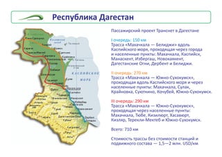 Ðåñïóáëèêà Äàãåñòàí
Ïàññàæèðñêèé ïðîåêò Òðàíñíåò â Äàãåñòàíå
Òðàññà «Ìàõà÷êàëà — Áåëèäæè» âäîëü
Êàñïèéñêîãî ìîðÿ, ïðîõîäÿùàÿ ÷åðåç ãîðîäà
è íàñåëåííûå ïóíêòû: Ìàõà÷êàëà, Êàñïèéñê,
Ìàíàñêåíò, Èçáåðãàø, Íîâîêàÿêåíò,
Äàãåñòàíñêèå Îãíè, Äåðáåíò è Áåëèäæè.
Òðàññà «Ìàõà÷êàëà — Þæíî-Ñóõîêóìñê»,
ïðîõîäÿùàÿ âäîëü Êàñïèéñêîãî ìîðÿ è ÷åðåç
íàñåëåííûå ïóíêòû: Ìàõà÷êàëà, Ñóëàê,
Êðàéíîâêà, Ñóþòêèíî, Êî÷óáåé, Þæíî-Ñóõîêóìñê.
Òðàññà «Ìàõà÷êàëà — Þæíî-Ñóõîêóìñê»,
ïðîõîäÿùàÿ ÷åðåç íàñåëåííûå ïóíêòû:
Ìàõà÷êàëà, Òþáå, Êèçèëþðò, Õàñàâþðò,
Êèçëÿð, Òåðåêëè-Ìåêòåá è Þæíî-Ñóõîêóìñê.
Âñåãî: 710 êì
Ñòîèìîñòü òðàññû áåç ñòîèìîñòè ñòàíöèé è
ïîäâèæíîãî ñîñòàâà — 1,5—2 ìëí. USD/êì
I î÷åðåäü: 150 êì
II î÷åðåäü: 270 êì
III î÷åðåäü: 290 êì
 