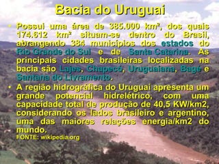 Bacia do Uruguai Possui uma área de 385.000 km², dos quais 174.612 km² situam-se dentro do Brasil, abrangendo 384 municípios dos  estados  do  Rio Grande do Sul  e de  Santa Catarina . As principais cidades brasileiras localizadas na bacia são  Lajes ,  Chapecó ,  Uruguaiana ,  Bagé  e  Santana do Livramento . A região hidrográfica do Uruguai apresenta um grande potencial hidrelétrico, com uma capacidade total de produção de 40,5 KW/km2, considerando os lados brasileiro e argentino, uma das maiores relações energia/km2 do mundo.  FONTE: wikipedia.org 