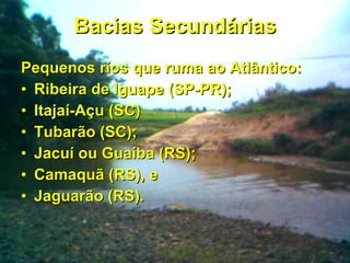 Bacias Secundárias Pequenos rios que ruma ao Atlântico: Ribeira de Iguape (SP-PR); Itajaí-Açu (SC) Tubarão (SC); Jacuí ou Guaíba (RS); Camaquã (RS), e Jaguarão (RS). 