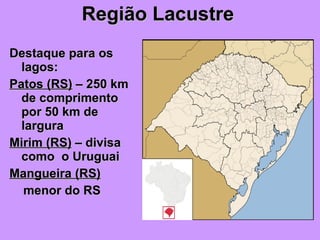Região Lacustre Destaque para os lagos: Patos (RS)  – 250 km de comprimento por 50 km de largura Mirim (RS)  – divisa como  o Uruguai Mangueira (RS)   menor do RS 
