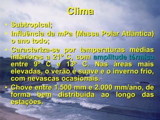Clima Subtropical; Influência da mPa (Massa Polar Atlântica) o ano todo; Caracteriza-se por temperaturas médias inferiores a 21º C, com  amplitude térmica  entre 9º C e 13º C. Nas áreas mais elevadas, o verão é suave e o inverno frio, com nevascas ocasionais.  Chove entre 1.500 mm e 2.000 mm/ano, de forma bem distribuída ao longo das estações. 