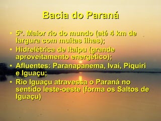 Bacia do Paraná 5º. Maior rio do mundo (até 4 km de largura com muitas ilhas); Hidrelétrica de Itaipu (grande aproveitamento energético); Afluentes: Paranapanema, Ivaí, Piquiri e Iguaçu; Rio Iguaçu atravessa o Paraná no sentido leste-oeste (forma os Saltos de Iguaçu) 