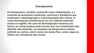Intemperismo
O intemperismo, também conhecido como meteorização, é o
conjunto de processos mecânicos, químicos e biológicos que
ocasionam a desintegração e a decomposição das rochas. A
rocha decomposta transforma-se em um material chamado
manto ou regolito. No caso da desintegração mecânica (ou
física), as rochas podem partir-se sem que sua composição seja
alterada. Nos desertos, as variações de temperatura acabam
partindo as rochas, assim como nas zonas frias, onde a água se
infiltra nas rachaduras das rochas
 