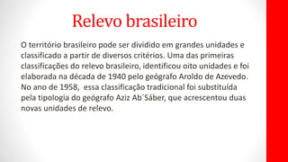 Relevo brasileiro
O território brasileiro pode ser dividido em grandes unidades e
classificado a partir de diversos critérios. Uma das primeiras
classificações do relevo brasileiro, identificou oito unidades e foi
elaborada na década de 1940 pelo geógrafo Aroldo de Azevedo.
No ano de 1958, essa classificação tradicional foi substituída
pela tipologia do geógrafo Aziz Ab´Sáber, que acrescentou duas
novas unidades de relevo.
 