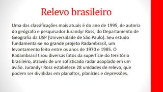 Relevo brasileiro
Uma das classificações mais atuais é do ano de 1995, de autoria
do geógrafo e pesquisador Jurandyr Ross, do Departamento de
Geografia da USP (Universidade de São Paulo). Seu estudo
fundamenta-se no grande projeto Radambrasil, um
levantamento feito entre os anos de 1970 e 1985. O
Radambrasil tirou diversas fotos da superfície do território
brasileiro, através de um sofisticado radar acoplado em um
avião. Jurandyr Ross estabelece 28 unidades de relevo, que
podem ser divididas em planaltos, planícies e depressões.
 