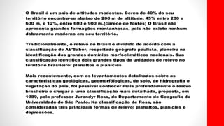 O Brasil é um país de altitudes modestas. Cerca de 40% do seu
território encontra-se abaixo de 200 m de altitude, 45% entre 200 e
600 m, e 12%, entre 600 e 900 m.[carece de fontes] O Brasil não
apresenta grandes formações montanhosas, pois não existe nenhum
dobramento moderno em seu território.
Tradicionalmente, o relevo do Brasil é dividido de acordo com a
classificação de Ab'Saber, respeitado geógrafo paulista, pioneiro na
identificação dos grandes domínios morfoclimáticos nacionais. Sua
classificação identifica dois grandes tipos de unidades de relevo no
território brasileiro: planaltos e planícies.
Mais recentemente, com os levantamentos detalhados sobre as
características geológicas, geomorfólogicas, de solo, de hidrografia e
vegetação do país, foi possível conhecer mais profundamente o relevo
brasileiro e chegar a uma classificação mais detalhada, proposta, em
1989, pelo professor Jurandyr Ross, do Departamento de Geografia da
Universidade de São Paulo. Na classificação de Ross, são
consideradas três principais formas de relevo: planaltos, planícies e
depressões.
 