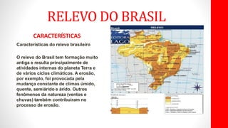 RELEVO DO BRASIL
CARACTERÍSTICAS
Características do relevo brasileiro
O relevo do Brasil tem formação muito
antiga e resulta principalmente de
atividades internas do planeta Terra e
de vários ciclos climáticos. A erosão,
por exemplo, foi provocada pela
mudança constante de climas úmido,
quente, semiárido e árido. Outros
fenômenos da natureza (ventos e
chuvas) também contribuíram no
processo de erosão.
 