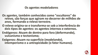 Os agentes modeladores
Os agentes, também conhecidos como "escultores" do
relevo, são forças que agiram no decorrer de milhões de
anos, formando o relevo terrestre.
O relevo origina-se e transforma-se sob a interferência de
dois tipos de agentes: os agentes internos e externos.
Endógenos: Atuam de dentro para fora (deformando),
vulcanismo e tectonismo;
Exógenos: Atuam na superfície (modelando),
intemperismo e a antropicidade (o fator humano).
 