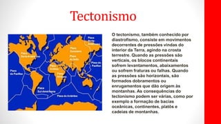 Tectonismo
O tectonismo, também conhecido por
diastrofismo, consiste em movimentos
decorrentes de pressões vindas do
interior da Terra, agindo na crosta
terrestre. Quando as pressões são
verticais, os blocos continentais
sofrem levantamentos, abaixamentos
ou sofrem fraturas ou falhas. Quando
as pressões são horizontais, são
formados dobramentos ou
enrugamentos que dão origem às
montanhas. As consequências do
tectonismo podem ser várias, como por
exemplo a formação de bacias
oceânicas, continentes, platôs e
cadeias de montanhas.
 
