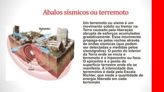 Abalos sísmicosou terremoto
Um terremoto ou sismo é um
movimento súbito ou tremor na
Terra causado pela liberação
abrupta de esforços acumulados
gradativamente. Esse movimento
propaga-se pelas rochas através
de ondas sísmicas (que podem
ser detectadas e medidas pelos
sismógrafos). O ponto do interior
da Terra onde se inicia o
terremoto é o hipocentro ou foco.
O epicentro é o ponto da
superfície terrestre onde ele se
manifesta. A intensidade dos
terremotos é dada pela Escala
Richter, que mede a quantidade de
energia liberada em cada
terremoto..
 