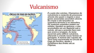 Vulcanismo
É a ação dos vulcões. Chamamos de
vulcanismo o conjunto de processos
através dos quais o magma e seus
gases associados ascendem através
da crosta e são lançados na
superfície terrestre e na atmosfera.
Os materiais expelidos podem ser
sólidos, líquidos ou gasosos, e são
acumulados em um depósito sob o
vulcão, até que a pressão faça com
que ocorra a erupção. As lavas
escorrem pelo edifício vulcânico,
alterando e criando novas formas na
paisagem. A maioria dos vulcões da
Terra está concentrada no Círculo de
Fogo do Pacífico, desde a
Cordilheira dos Andes até as
Filipinas.
 