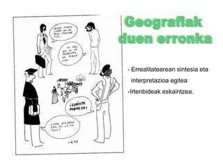 Zientzia Geografikoa  XIX. mendean - 3Geografia Unibertsitateetan sartzen da:- Hasieran fisiogeografíazen: geologoen, eta botanikoen    eskuan zegoen.- Geroago:  Giza Geografía            * Helburua: inguru fisikoaren              eta gizakiaren arteko              harremanak ikertzea. Eraginak:  a) Darwinismoa:      Eboluzioaren ideia gehitu eta ingurumenak izaki bizidunengan       eragina zuela adierazi zuen. b) Positibismoa:        - Helburua:  Mundu materiala ikertzea eta bere           funtzionamenduaren erregulartasun legeak deskribatzea.        - Metodoa: arrazionala,  objektiboa eta zehatza.