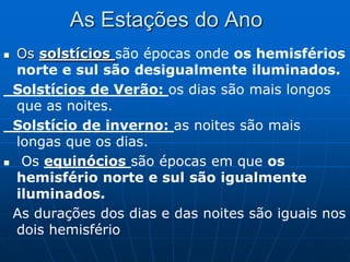 As Estações do Ano
 Os solstícios são épocas onde os hemisférios
  norte e sul são desigualmente iluminados.
 Solstícios de Verão: os dias são mais longos
  que as noites.
 Solstício de inverno: as noites são mais
  longas que os dias.
 Os equinócios são épocas em que os
  hemisfério norte e sul são igualmente
  iluminados.
 As durações dos dias e das noites são iguais nos
  dois hemisfério
 