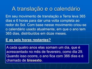 A translação e o calendário
Em seu movimento de translação a Terra leva 365
dias e 6 horas para dar uma volta completa ao
redor do Sol. Com base nesse movimento criou-se
o calendário usado atualmente, em que o ano tem
365 dias, distribuídos em doze meses.
E as seis horas restantes?

A cada quatro anos elas somam um dia, que é
acrescentado no mês de fevereiro, como dia 29.
Quando isso ocorre, o ano fica com 366 dias e é
chamado de bissexto.
 