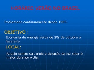 HORÁRIO VERÃO NO BRASIL

Implantado continuamente desde 1985.


OBJETIVO :
Economia de energia cerca de 2% de outubro a
fevereiro
LOCAL:
 Região centro sul, onde a duração da luz solar é
 maior durante o dia.
 