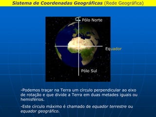 Sistema de Coordenadas Geográficas (Rede Geográfica)


                                Pólo Norte




                                             Equador




                                Pólo Sul



   -Podemos traçar na Terra um círculo perpendicular ao eixo
   de rotação e que divide a Terra em duas metades iguais ou
   hemisférios.
   -Este círculo máximo é chamado de equador terrestre ou
   equador geográfico.
 