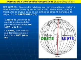 Sistema de Coordenadas Geográficas (Rede Geográfica)

MERIDIANOS - São círculos máximos que, em conseqüência, cortam a
TERRA em duas partes iguais de pólo a pólo. Sendo assim, todos os
meridianos se cruzam entre si, em ambos os pólos. O meridiano de
origem é o de GREENWICH (0º).

 -A leste de Greenwich os
 meridianos são medidos
 por valores crescentes até
 180º (L ou E) e,
 - A oeste, suas medidas
 são decrescentes até o
 limite de – 180º (O ou
 W).
                                  OESTE              LESTE
 