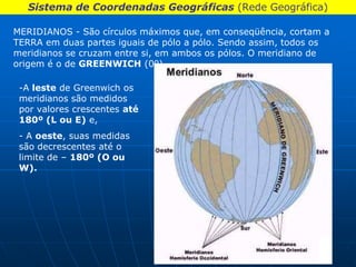 Sistema de Coordenadas Geográficas (Rede Geográfica)

MERIDIANOS - São círculos máximos que, em conseqüência, cortam a
TERRA em duas partes iguais de pólo a pólo. Sendo assim, todos os
meridianos se cruzam entre si, em ambos os pólos. O meridiano de
origem é o de GREENWICH (0º).

 -A leste de Greenwich os
 meridianos são medidos
 por valores crescentes até
 180º (L ou E) e,
 - A oeste, suas medidas
 são decrescentes até o
 limite de – 180º (O ou
 W).
 
