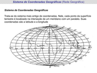 Sistema de Coordenadas Geográficas (Rede Geográfica)


Sistema de Coordenadas Geográficas

Trata-se do sistema mais antigo de coordenadas. Nele, cada ponto da superfície
terrestre é localizado na interseção de um meridiano com um paralelo. Suas
coordenadas são a latitude e a longitude
 