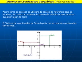 Sistema de Coordenadas Geográficas (Rede Geográfica)



Assim como as pessoas se utilizam de pontos de referência para se
localizar, foi criado um sistema de pontos de referência para localizar
qualquer lugar da Terra


O Sistema de coordenadas da Terra baseia -se na rede de coordenadas
cartesianas.
 