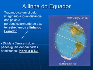 A linha do Equador
  Traçando-se um circulo
  imaginário a igual distância
  dos polos e
  perpendicularmente ao eixo
  terrestre, temos a linha do
  Equador.


• Divide a Terra em duas
partes iguais denominadas
hemisférios: Norte e o Sul.
 