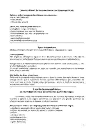 As necessidades de armazenamento das águas superficiais 
 
As lagoas podem ter origens diversificadas, nomeadamente: 
‐glaciar (Serra da Estrela) 
‐fluvial (Óbidos) 
‐vulcânica (São Miguel) 
 
Causas para a construção de albufeiras: 
‐produção de energia hidroeléctrica  
‐abastecimento de água para uso doméstico 
‐abastecimento de água para a actividade agrícola 
‐reservas hídricas 
‐regularização dos caudais 
‐aproveitamento para fins turísticos 
‐‐‐‐‐‐‐‐‐‐‐‐‐‐‐‐‐‐‐‐‐‐‐‐‐‐‐‐‐‐‐‐‐‐‐‐‐‐‐‐‐‐‐‐‐‐‐‐‐‐‐‐‐‐‐‐‐‐‐‐‐‐‐‐‐‐‐‐‐‐‐‐‐‐‐‐‐‐‐‐‐‐‐‐‐‐‐‐‐‐‐‐‐‐‐‐‐‐‐‐‐‐‐‐‐‐‐‐‐‐‐‐‐‐‐‐‐‐‐‐‐‐‐‐‐‐‐‐‐ 
 
                                                Águas Subterrâneas 
São bastante importantes pois têm mais qualidade do que a água dos rios e lagos. 
 
Como se formam? 
Têm  origem  na  infiltração  da  água  nas  áreas  de  rochas  porosas  e  de  fissuras.  Estas  vão‐ase 
acumulando em profundidade, formando autênticos reservatórios, denominados aquíferos. 
 
Portugal apesar de não ter conhecimentos aprofundados relativos a este recurso, possui já uma 
produtividade aquífera assinalável. 
Em termos económicos, representa um sector em expansão, com produções actuais de águas de 
mesa, minerais e termais. 
 
Distribuição das águas subterrâneas 
É bastante desigual em Portugal, devido à natureza da rocha. Assim, é na região do centro litoral 
(maciço  calcário)  que  se  registam  os  maiores  aquíferos  subterrâneos  do  país,  enquanto  é  no 
norte  e  em  todo  o  interior  (maciço  antigo,  rochas  duras  –  granito  e  xisto)  que  as  reservas  se 
apresentam menos importantes. 
‐‐‐‐‐‐‐‐‐‐‐‐‐‐‐‐‐‐‐‐‐‐‐‐‐‐‐‐‐‐‐‐‐‐‐‐‐‐‐‐‐‐‐‐‐‐‐‐‐‐‐‐‐‐‐‐‐‐‐‐‐‐‐‐‐‐‐‐‐‐‐‐‐‐‐‐‐‐‐‐‐‐‐‐‐‐‐‐‐‐‐‐‐‐‐‐‐‐‐‐‐‐‐‐‐‐‐‐‐‐‐‐‐‐‐ 
                                A gestão dos recursos hídricos:  
                 as atividades humanas e a quantidade e qualidade da água. 
 
        Atualmente, existe uma crescente contaminação dos cursos de água devido à actividade 
industrial  e  agrícola  e  aos  esgotos  domésticos,  que  provocam  uma  grande  quantidade  de 
efluentes (emissão localizada de líquidos, geralmente esgotos). 
 
Actividades que estão na base da produção de efluentes que contaminam a água: 
‐poluição das águas subterrâneas (devido à agricultura intensiva) 
‐indústria (responsável por muitos dos poluentes existentes na água) 
‐pecuária 
‐actividade mineira 
‐produção energética 
‐crescimento urbano 
‐esgotos domésticos 
                                                                                                                               3
 
